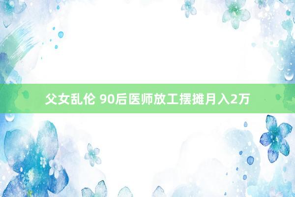 父女乱伦 90后医师放工摆摊月入2万