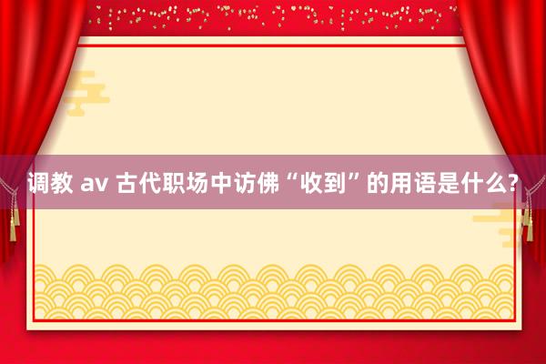 调教 av 古代职场中访佛“收到”的用语是什么?