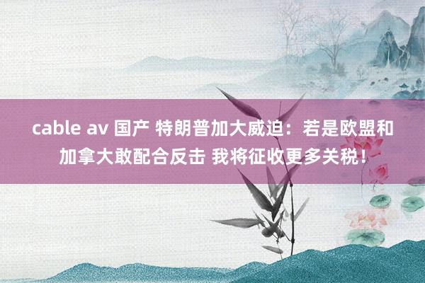 cable av 国产 特朗普加大威迫：若是欧盟和加拿大敢配合反击 我将征收更多关税！