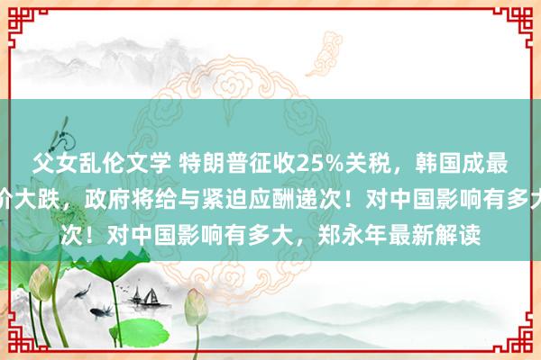 父女乱伦文学 特朗普征收25%关税，韩国成最大受害者？企业股价大跌，政府将给与紧迫应酬递次！对中国影响有多大，郑永年最新解读