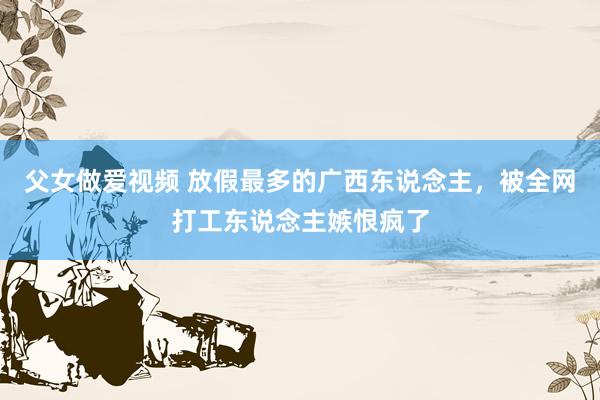 父女做爱视频 放假最多的广西东说念主，被全网打工东说念主嫉恨疯了