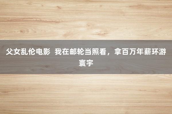 父女乱伦电影  我在邮轮当照看，拿百万年薪环游寰宇