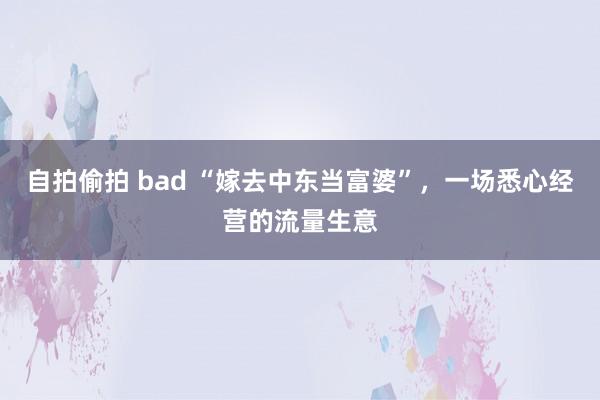 自拍偷拍 bad “嫁去中东当富婆”，一场悉心经营的流量生意