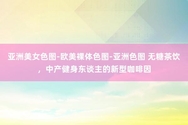 亚洲美女色图-欧美裸体色图-亚洲色图 无糖茶饮，中产健身东谈主的新型咖啡因