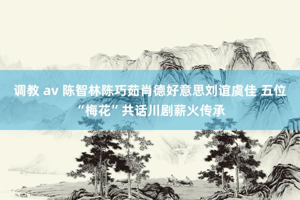 调教 av 陈智林陈巧茹肖德好意思刘谊虞佳 五位“梅花”共话川剧薪火传承