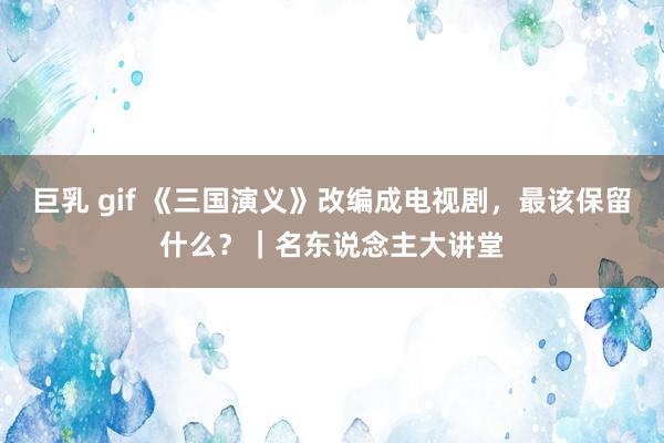 巨乳 gif 《三国演义》改编成电视剧，最该保留什么？｜名东说念主大讲堂