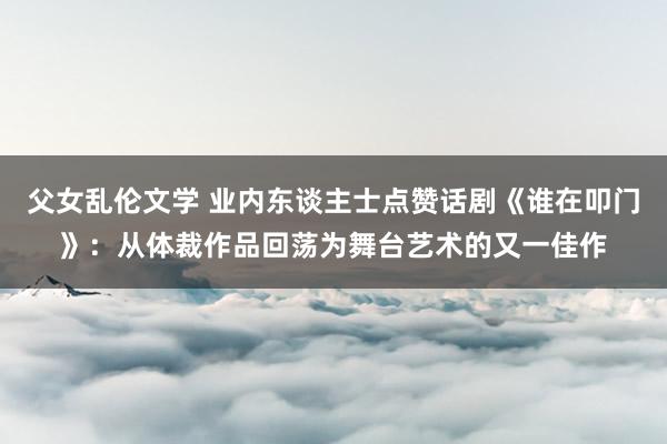 父女乱伦文学 业内东谈主士点赞话剧《谁在叩门》：从体裁作品回荡为舞台艺术的又一佳作