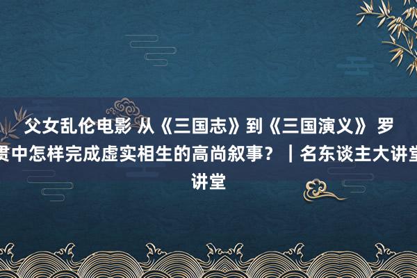 父女乱伦电影 从《三国志》到《三国演义》 罗贯中怎样完成虚实相生的高尚叙事？｜名东谈主大讲堂