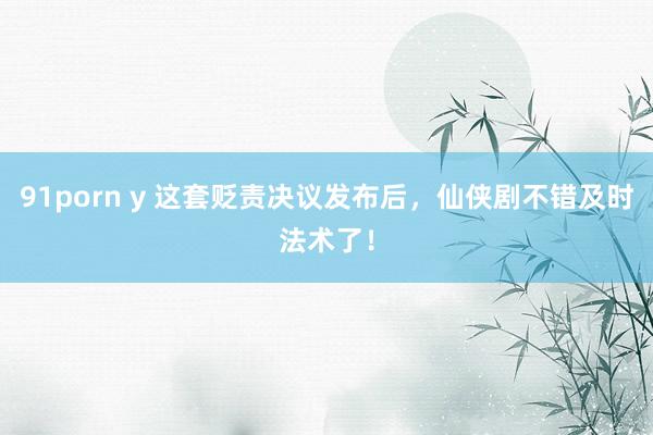 91porn y 这套贬责决议发布后，仙侠剧不错及时法术了！