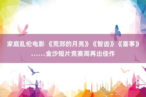家庭乱伦电影 《荒郊的月亮》《智齿》《喜事》……金沙短片竞赛周再出佳作
