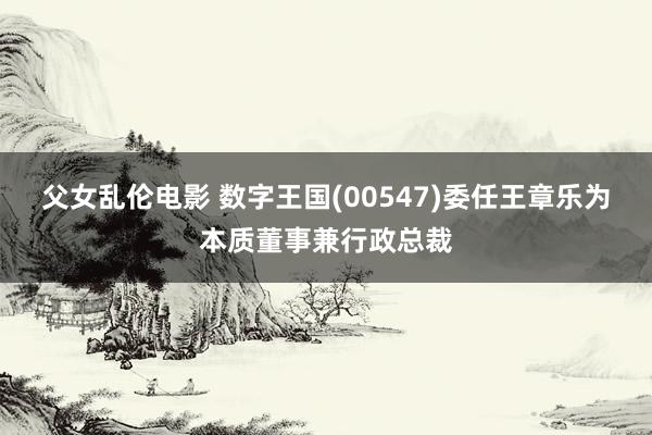 父女乱伦电影 数字王国(00547)委任王章乐为本质董事兼行政总裁