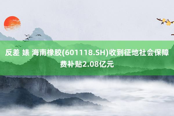 反差 婊 海南橡胶(601118.SH)收到征地社会保障费补贴2.08亿元