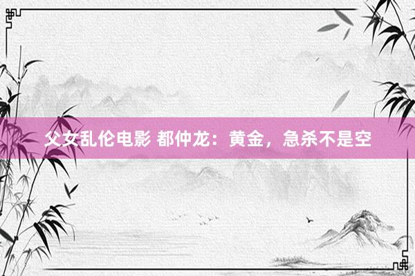 父女乱伦电影 都仲龙：黄金，急杀不是空