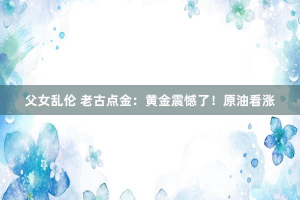 父女乱伦 老古点金：黄金震憾了！原油看涨