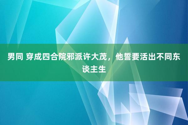男同 穿成四合院邪派许大茂，他誓要活出不同东谈主生