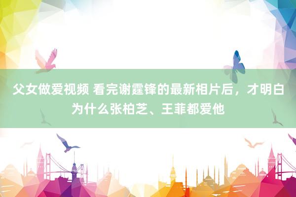 父女做爱视频 看完谢霆锋的最新相片后，才明白为什么张柏芝、王菲都爱他
