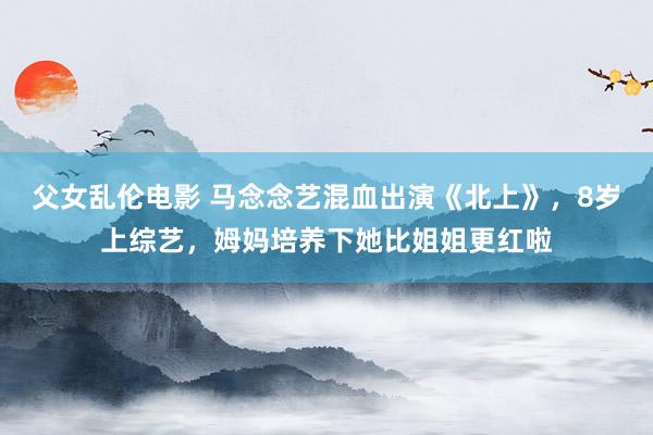 父女乱伦电影 马念念艺混血出演《北上》，8岁上综艺，姆妈培养下她比姐姐更红啦