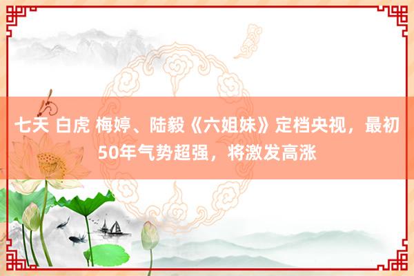 七天 白虎 梅婷、陆毅《六姐妹》定档央视，最初50年气势超强，将激发高涨