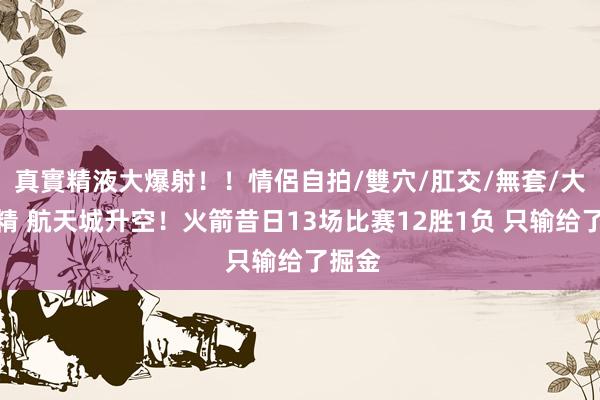 真實精液大爆射！！情侶自拍/雙穴/肛交/無套/大量噴精 航天城升空！火箭昔日13场比赛12胜1负 只输给了掘金