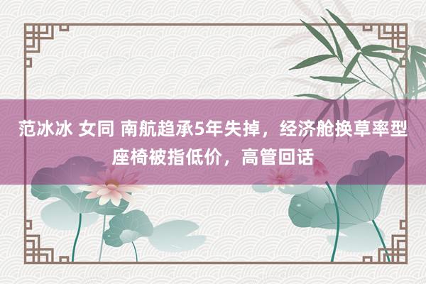 范冰冰 女同 南航趋承5年失掉，经济舱换草率型座椅被指低价，高管回话