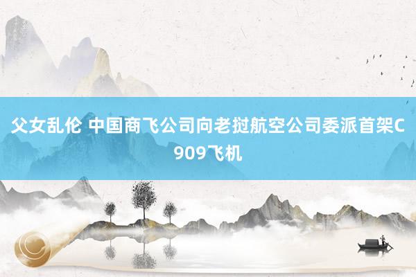 父女乱伦 中国商飞公司向老挝航空公司委派首架C909飞机
