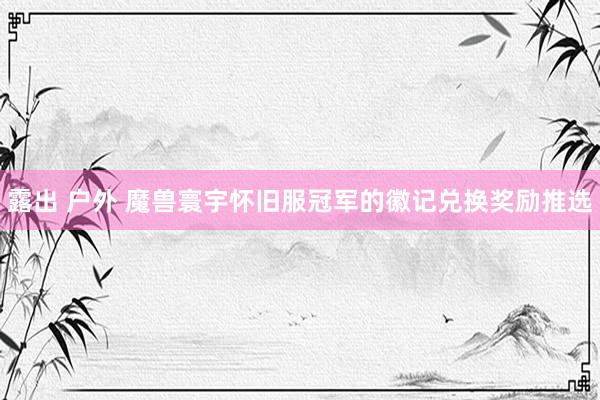 露出 户外 魔兽寰宇怀旧服冠军的徽记兑换奖励推选