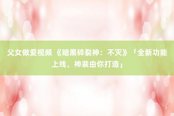 父女做爱视频 《暗黑碎裂神：不灭》「全新功能上线，神装由你打造」