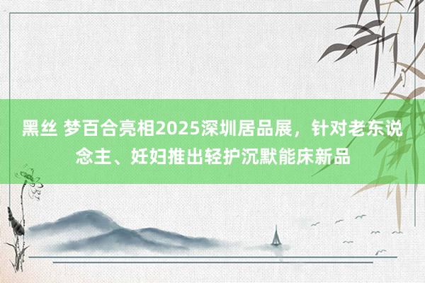 黑丝 梦百合亮相2025深圳居品展，针对老东说念主、妊妇推出轻护沉默能床新品