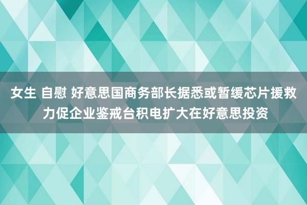 女生 自慰 好意思国商务部长据悉或暂缓芯片援救 力促企业鉴戒台积电扩大在好意思投资