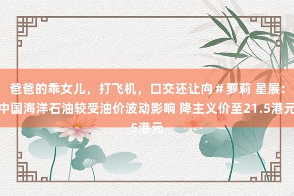 爸爸的乖女儿，打飞机，口交还让禸＃萝莉 星展：中国海洋石油较受油价波动影响 降主义价至21.5港元