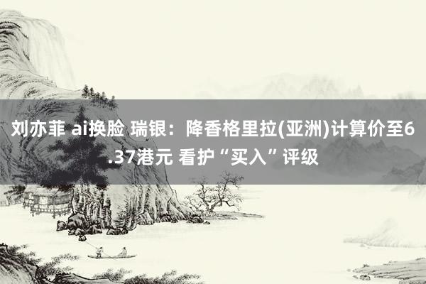 刘亦菲 ai换脸 瑞银：降香格里拉(亚洲)计算价至6.37港元 看护“买入”评级
