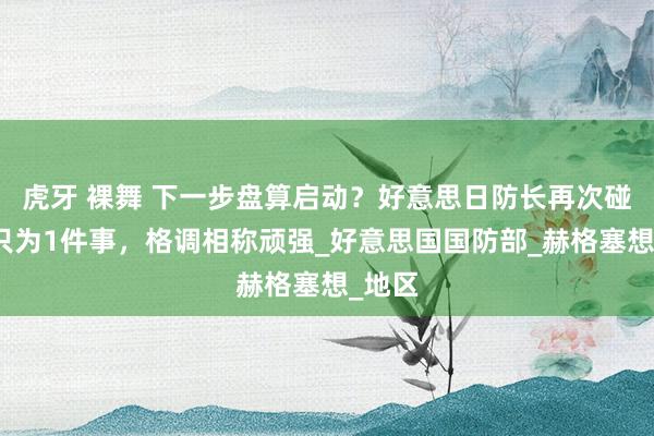 虎牙 裸舞 下一步盘算启动？好意思日防长再次碰头，只为1件事，格调相称顽强_好意思国国防部_赫格塞想_地区