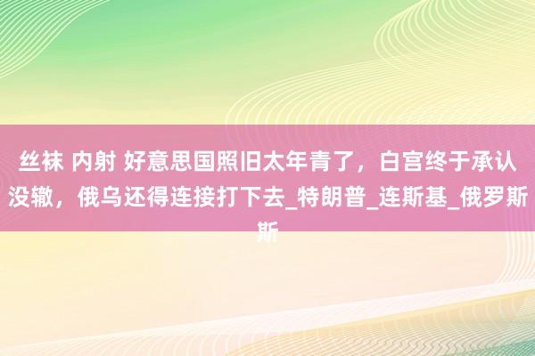 丝袜 内射 好意思国照旧太年青了，白宫终于承认没辙，俄乌还得连接打下去_特朗普_连斯基_俄罗斯