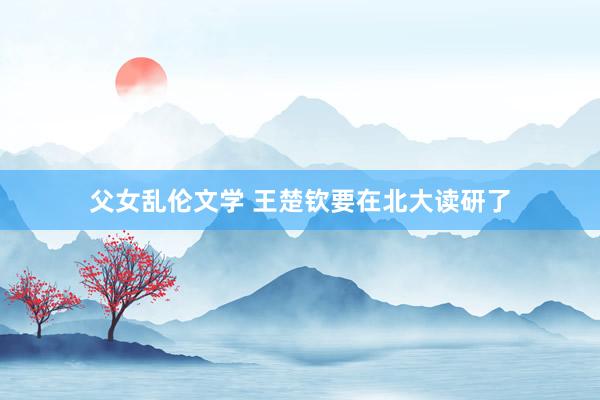 父女乱伦文学 王楚钦要在北大读研了