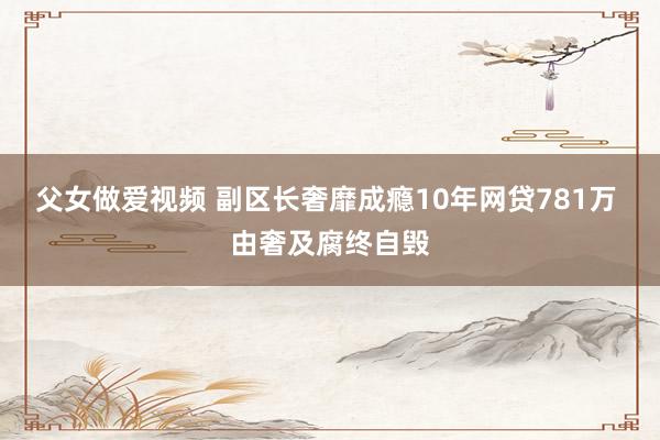 父女做爱视频 副区长奢靡成瘾10年网贷781万 由奢及腐终自毁