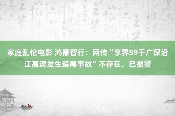 家庭乱伦电影 鸿蒙智行：网传“享界S9于广深沿江高速发生追尾事故”不存在，已报警