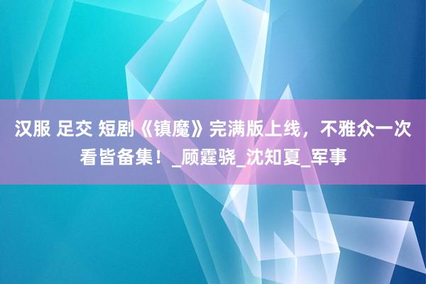 汉服 足交 短剧《镇魔》完满版上线，不雅众一次看皆备集！_顾霆骁_沈知夏_军事