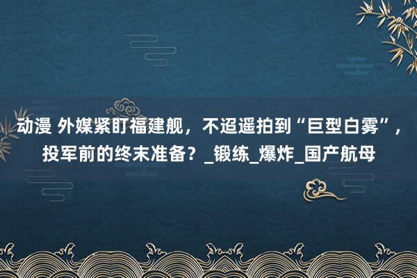 动漫 外媒紧盯福建舰，不迢遥拍到“巨型白雾”，投军前的终末准备？_锻练_爆炸_国产航母
