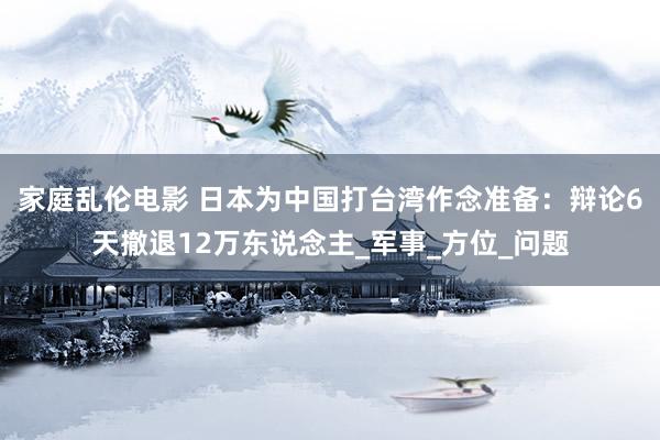家庭乱伦电影 日本为中国打台湾作念准备：辩论6天撤退12万东说念主_军事_方位_问题