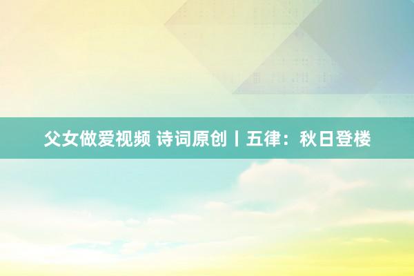 父女做爱视频 诗词原创丨五律：秋日登楼