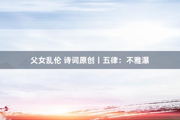 父女乱伦 诗词原创丨五律：不雅瀑