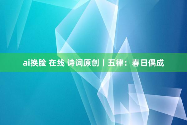 ai换脸 在线 诗词原创丨五律：春日偶成