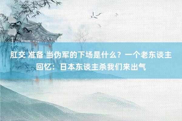 肛交 准备 当伪军的下场是什么？一个老东谈主回忆：日本东谈主杀我们来出气