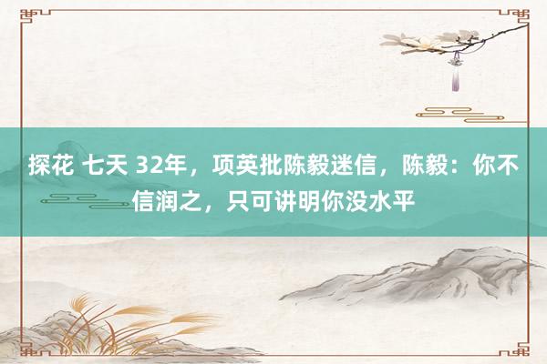 探花 七天 32年，项英批陈毅迷信，陈毅：你不信润之，只可讲明你没水平
