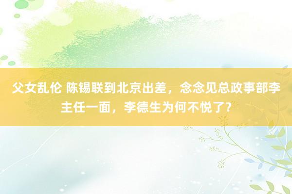 父女乱伦 陈锡联到北京出差，念念见总政事部李主任一面，李德生为何不悦了？