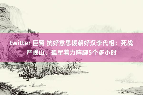 twitter 巨臀 抗好意思援朝好汉李代相：死战严岘山，孤军着力阵脚5个多小时