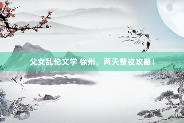父女乱伦文学 徐州，两天整夜攻略！