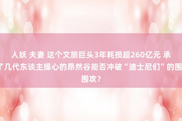人妖 夫妻 这个文旅巨头3年耗损超260亿元 承载了几代东谈主操心的昂然谷能否冲破“迪士尼们”的围攻？