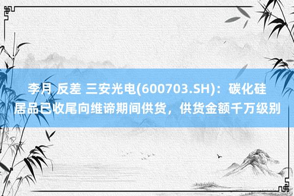 李月 反差 三安光电(600703.SH)：碳化硅居品已收尾向维谛期间供货，供货金额千万级别