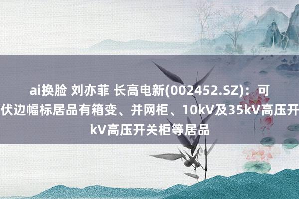ai换脸 刘亦菲 长高电新(002452.SZ)：可用于风电光伏边幅标居品有箱变、并网柜、10kV及35kV高压开关柜等居品